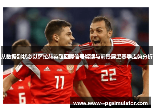 从数据到状态以萨拉赫英超回暖信号解读与前景展望赛季走势分析