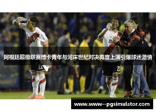 阿根廷超级联赛博卡青年与河床世纪对决再度上演引爆球迷激情