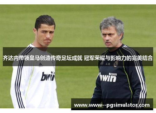 齐达内带领皇马创造传奇足坛成就 冠军荣耀与影响力的完美结合