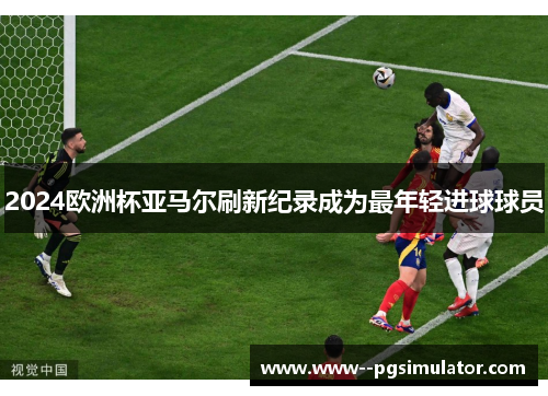 2024欧洲杯亚马尔刷新纪录成为最年轻进球球员 2024欧洲杯亚马尔刷新纪录成为最年轻进球球员