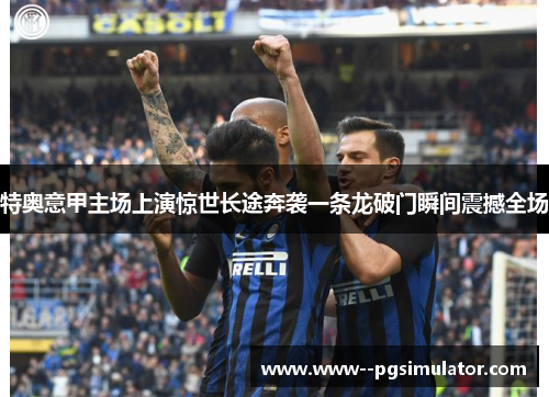 特奥意甲主场上演惊世长途奔袭一条龙破门瞬间震撼全场