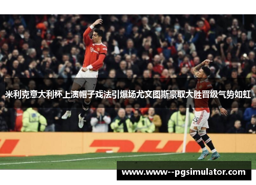 米利克意大利杯上演帽子戏法引爆场尤文图斯豪取大胜晋级气势如虹