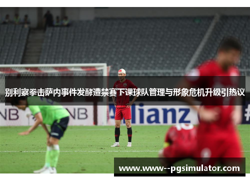 别利察拳击萨内事件发酵遭禁赛下课球队管理与形象危机升级引热议