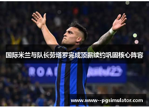 国际米兰与队长劳塔罗完成顶薪续约巩固核心阵容 国际米兰与队长劳塔罗完成顶薪续约巩固核心阵容