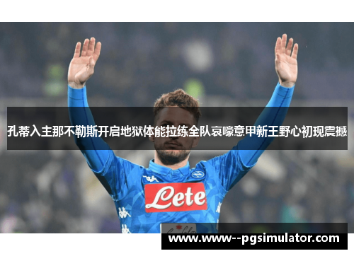孔蒂入主那不勒斯开启地狱体能拉练全队哀嚎意甲新王野心初现震撼