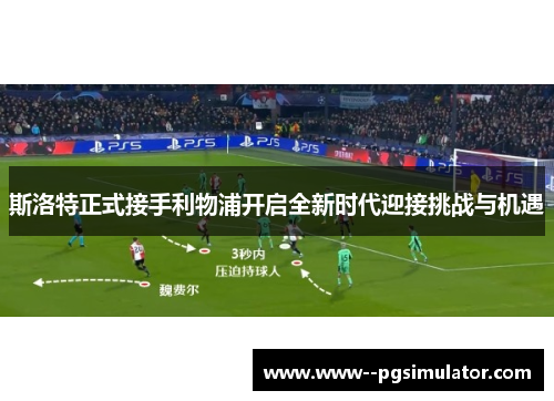 斯洛特正式接手利物浦开启全新时代迎接挑战与机遇