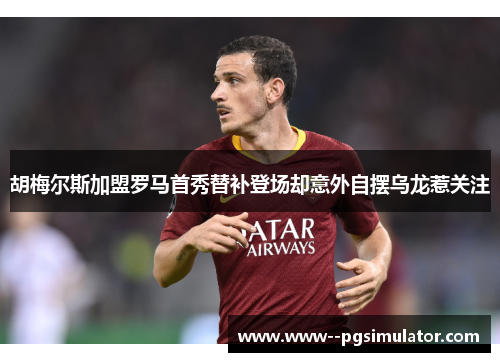 胡梅尔斯加盟罗马首秀替补登场却意外自摆乌龙惹关注