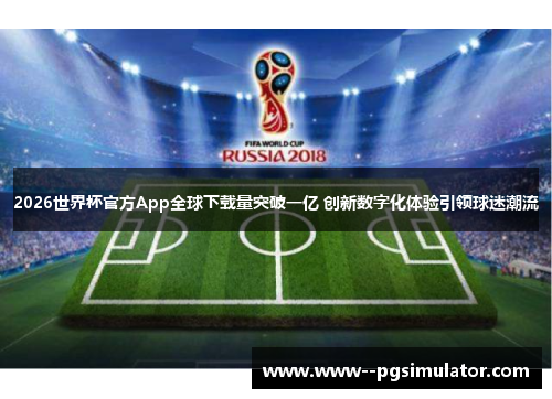 2026世界杯官方App全球下载量突破一亿 创新数字化体验引领球迷潮流