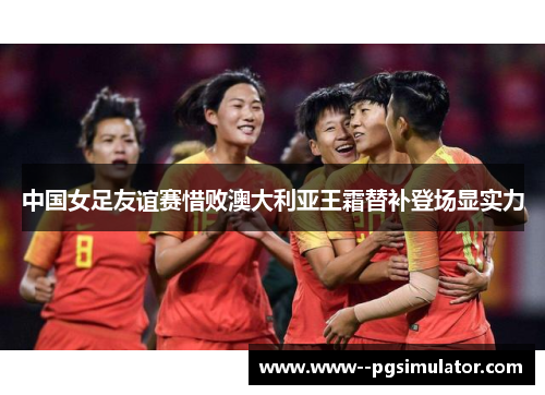 中国女足友谊赛惜败澳大利亚王霜替补登场显实力